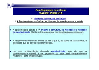 Pós-Graduação Latu Sensu 
SAÚDE PÚBLICA 
1 - Modelos conceituais em saúde 
1.1 A Epistemologia da Saúde: as diversas formas de pensar a saúde 
 A epistemologia estuda a  origem, a estrutura, os métodos e a validade 
do conhecimento (daí também se designar por filosofia do conhecimento). 
 A respeito das diferentes formas de ver o que é, ou como se faz a saúde, a 
discussão que se coloca é epistemológica. 
 Há uma epistemologia chamada construtivista, que diz que o 
conhecimento/a ciência é um processo, ou seja, está constantemente 
mudando – está em construção. 
 