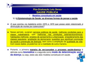 Pós-Graduação Latu Sensu 
SAÚDE PÚBLICA 
1 - Modelos conceituais em saúde 
1.1 A Epistemologia da Saúde: as diversas formas de pensar a saúde 
 O que ocorreu na Inglaterra entre 1870 e 1970 que possa estar relacionado à 
diminuição de mortes por tuberculose? 
 Nesse período, surgiram serviços públicos de saúde, melhores condições para a 
classe trabalhadora, com melhorias nas condições salariais/econômicas, 
habitações melhores, projetos de saneamento e urbanização, empoderamento das 
classes populares, ampliação da democracia; questões que significam promoção 
da saúde e prevenção de doenças, bem como a ampliação da qualidade de vida. 
Com esses dados, já podemos ver a realidade de outra maneira. 
 Portanto, a primeira maneira de ver/conceber o processo saúde-doença é 
definida como biomédica e a segunda como modo de determinação social 
da doença, ou seja, estes são dois modelos conceituais em saúde. 
 