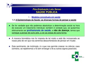 Pós-Graduação Latu Sensu 
SAÚDE PÚBLICA 
1 - Modelos conceituais em saúde 
1.1 A Epistemologia da Saúde: as diversas formas de pensar a saúde 
 Se for verdade que não podemos absolutizar a determinação social na hora 
de executar um tratamento individual, também é verdade que, se quisermos 
efetivamente ser profissionais de saúde, e não de doença, temos que 
começar a pensar de outro jeito, a ver as coisas de outra forma. 
 A maneira biomédica nos foi imposta de tal modo e está tão incorporada ao 
nosso jeito de ver que nos sentimos desconfortáveis de pensar em mudar. 
 Este sentimento, de incômodo, é o que nos permite crescer na ciência; caso 
contrário, só repetiremos o I3 sem enxergar o B ou outros signos possíveis. 
 