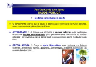 Pós-Graduação Latu Sensu 
SAÚDE PÚBLICA 
1 - Modelos conceituais em saúde 
 O pensamento sobre o que é saúde e doença já se verificava há muitos séculos, 
antes mesmo das explicações científicas. 
 ANTIGUIDADE  A doença era atribuída a causas externas cuja explicação 
estava em fatores sobrenaturais, para posteriormente vincular-se ao caráter 
religioso , envolvendo a igreja como local e os sacerdotes como mediadores da 
cura; 
 GRÉCIA ANTIGA  Surge a teoria Hipocrática, que centrava nos fatores 
externos ambientais (clima, geografia, alimentação, trabalho excessivo) as 
causas das doenças; 
 