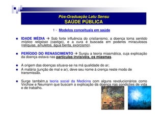 Pós-Graduação Latu Sensu 
SAÚDE PÚBLICA 
1 - Modelos conceituais em saúde 
 IDADE MÉDIA  Sob forte influência do cristianismo, a doença toma sentido 
místico religioso (castigo), e a cura é buscada em poderes miraculosos 
(relíquias, amuletos, água benta, exorcismo). 
 PERÍODO DO RENASCIMENTO  Surgiu a teoria miasmática, cuja explicação 
da doença estava nas partículas invisíveis, os miasmas. 
 A origem das doenças situava-se na má qualidade do ar; 
 A malária (junção de mal e ar), deve seu nome à crença neste modo de 
transmissão. 
 Surge também,a teoria social da Medicina com alguns revolucionários como 
Virchow e Neumann que buscam a explicação da doença nas condições de vida 
e de trabalho. 
 