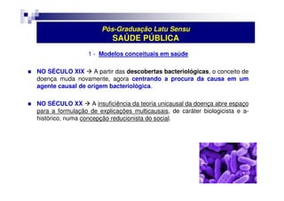 Pós-Graduação Latu Sensu 
SAÚDE PÚBLICA 
1 - Modelos conceituais em saúde 
 NO SÉCULO XIX  A partir das descobertas bacteriológicas, o conceito de 
doença muda novamente, agora centrando a procura da causa em um 
agente causal de origem bacteriológica. 
 NO SÉCULO XX  A insuficiência da teoria unicausal da doença abre espaço 
para a formulação de explicações multicausais, de caráter biologicista e a-histórico, 
numa concepção reducionista do social. 
 