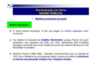 Pós-Graduação Latu Sensu 
SAÚDE PÚBLICA 
1 - Modelos conceituais em saúde 
Modelo Biomédico 
 O marco teórico conceitual  tem sua origem no modelo capitalista norte-americano. 
 Tal modelo foi chamado de modelo flexneriano, porque Flexner foi quem 
centralizou uma pesquisa nos EUA, em 1910, patrocinada pela Fundação 
Carnegie, concluindo que o bom modelo de ensino de medicina deveria ser o da 
Rockefeller Foundation. 
 Abraham Flexner (1866-1959) – educador norte-americano que, na década de 
1910, com o Relatório de uma pesquisa sobre o ensino da medicina, provocou 
a reforma da educação médica nos Estados Unidos. 
 