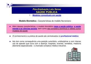 Pós-Graduação Latu Sensu 
SAÚDE PÚBLICA 
1 - Modelos conceituais em saúde 
Modelo Biomédico - Características do modelo flexneriano: 
 Além dessas características, o modelo biomédico nega a saúde pública, a saúde 
mental e as ciências sociais, bem como não considera científicos e válidos outros 
modelos de saúde; 
 O conhecimento e a prática de saúde são centralizados no profissional médico. 
 Isto tem como consequência uma posição autoritária, unidisciplinar e com intenso 
uso do aparato que lucra com a doença: hospitais, exames, remédios, medicina 
altamente especializada - o chamado complexo médico-industrial. 
 