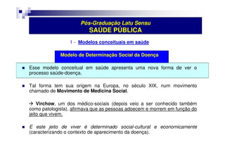 Pós-Graduação Latu Sensu 
SAÚDE PÚBLICA 
1 - Modelos conceituais em saúde 
Modelo de Determinação Social da Doença 
 Esse modelo conceitual em saúde apresenta uma nova forma de ver o 
processo saúde-doença. 
 Tal forma tem sua origem na Europa, no século XIX, num movimento 
chamado de Movimento de Medicina Social. 
 Virchow, um dos médico-sociais (depois veio a ser conhecido também 
como patologista), afirmava que as pessoas adoecem e morrem em função do 
jeito que vivem. 
 E este jeito de viver é determinado social-cultural e economicamente 
(caracterizando o contexto de aparecimento da doença). 
 