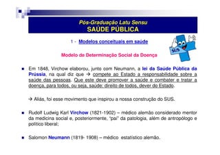 Pós-Graduação Latu Sensu 
SAÚDE PÚBLICA 
1 - Modelos conceituais em saúde 
Modelo de Determinação Social da Doença 
 Em 1848, Virchow elaborou, junto com Neumann, a lei da Saúde Pública da 
Prússia, na qual diz que  compete ao Estado a responsabilidade sobre a 
saúde das pessoas. Que este deve promover a saúde e combater e tratar a 
doença, para todos, ou seja, saúde: direito de todos, dever do Estado. 
 Aliás, foi esse movimento que inspirou a nossa construção do SUS. 
 Rudolf Ludwig Karl Virchow (1821-1902) – médico alemão considerado mentor 
da medicina social e, posteriormente, “pai” da patologia, além de antropólogo e 
político liberal; 
 Salomon Neumann (1819- 1908) – médico estatístico alemão. 
 