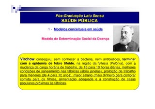 Pós-Graduação Latu Sensu 
SAÚDE PÚBLICA 
1 - Modelos conceituais em saúde 
Modelo de Determinação Social da Doença 
Virchow conseguiu, sem conhecer a bactéria, nem antibióticos, terminar 
com a epidemia de febre tifóide, na região da Silésia (Polônia), com a 
mudança da carga horária de trabalho, de 16 para 10 horas diárias, melhores 
condições de saneamento nas fábricas (abriu janelas), proibição de trabalho 
para menores (de 4 para 12 anos), maior salário (mais dinheiro para comprar 
comida para os filhos), alimentação adequada e a construção de casas 
populares próximas às fábricas. 
 