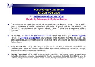 Pós-Graduação Latu Sensu 
SAÚDE PÚBLICA 
1 - Modelos conceituais em saúde 
Modelo de Determinação Social da Doença 
 O movimento de medicina social foi hegemônico, na Europa, entre 1830 e 1870, 
quando ascende a teoria pasteuriana unicausal. A partir daí, há um declínio, só 
persistindo residualmente em alguns países, como a Itália, até a Segunda Guerra 
Mundial. 
 No mundo, as ideias de determinação social foram retomadas por Henry Sigerist 
(1942) e Georges Canguilhem (1943/1968), mas ficaram restritas na área das 
ciências sociais, pouco modificando a tendência norte-americana, do modelo unicausal 
(flexneriano). 
 Henry Sigerist (1891- 1957) – filho de pais suíços, nasceu em Paris e formou-se em Medicina pela 
Universidade de Zurique. Foi professor de História da Medicina nas Universidades de Zurique, Leipzig e, 
posteriormente, na Universidade John’s Hopkins. 
 Georges Canguilhem (1904- 1995) – nasceu no sul da França, percorreu a carreira acadêmica em 
instituições de ensino e pesquisa francesas como filósofo. Sua tese de doutorado, defendida no curso de 
Medicina, feito posteriormente à licenciatura em Filosofia, foi impressa sob o título O normal e o patológico. 
 