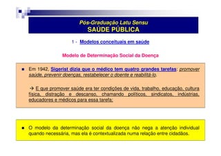 Pós-Graduação Latu Sensu 
SAÚDE PÚBLICA 
1 - Modelos conceituais em saúde 
Modelo de Determinação Social da Doença 
 Em 1942, Sigerist dizia que o médico tem quatro grandes tarefas: promover 
saúde, prevenir doenças, restabelecer o doente e reabilitá-lo. 
 E que promover saúde era ter condições de vida, trabalho, educação, cultura 
física, distração e descanso, chamando políticos, sindicatos, indústrias, 
educadores e médicos para essa tarefa; 
 O modelo da determinação social da doença não nega a atenção individual 
quando necessária, mas ela é contextualizada numa relação entre cidadãos. 
 