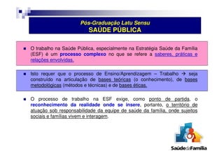 Pós-Graduação Latu Sensu 
SAÚDE PÚBLICA 
 O trabalho na Saúde Pública, especialmente na Estratégia Saúde da Família 
(ESF) é um processo complexo no que se refere a saberes, práticas e 
relações envolvidas. 
 Isto requer que o processo de Ensino/Aprendizagem – Trabalho  seja 
construído na articulação de bases teóricas (o conhecimento), de bases 
metodológicas (métodos e técnicas) e de bases éticas. 
 O processo de trabalho na ESF exige, como ponto de partida, o 
reconhecimento da realidade onde se insere, portanto, o território de 
atuação sob responsabilidade da equipe de saúde da família, onde sujeitos 
sociais e famílias vivem e interagem. 
 