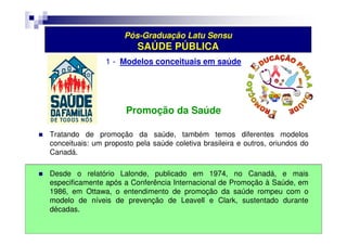 Pós-Graduação Latu Sensu 
SAÚDE PÚBLICA 
1 - Modelos conceituais em saúde 
Promoção da Saúde 
 Tratando de promoção da saúde, também temos diferentes modelos 
conceituais: um proposto pela saúde coletiva brasileira e outros, oriundos do 
Canadá. 
 Desde o relatório Lalonde, publicado em 1974, no Canadá, e mais 
especificamente após a Conferência Internacional de Promoção à Saúde, em 
1986, em Ottawa, o entendimento de promoção da saúde rompeu com o 
modelo de níveis de prevenção de Leavell e Clark, sustentado durante 
décadas. 
 