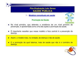 Pós-Graduação Latu Sensu 
SAÚDE PÚBLICA 
1 - Modelos conceituais em saúde 
Promoção da Saúde 
 No nível primário, que defendia a existência de um nível primário de 
prevenção, é apresentada como uma das ações a promoção da saúde. 
 É importante ressaltar que nesse modelo o foco central é a prevenção da 
doença. 
 Assim, o modelo trata, na verdade, de doença e não de saúde. 
 E a promoção da qual falamos, trata de saúde que não é o contrário de 
doença. 
 