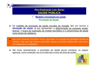 Pós-Graduação Latu Sensu 
SAÚDE PÚBLICA 
1 - Modelos conceituais em saúde 
Promoção da Saúde 
 Os modelos de promoção da saúde oriundos do Canadá, têm em comum a 
afirmação do social, já que apresentam a determinação do processo saúde-doença, 
a busca de superação do modelo biomédico e o compromisso de saúde 
como direito de cidadania. 
 Isto inclui diversos conceitos novos, que estão no coração da Estratégia Saúde da 
Família, mas que não fizeram parte dos nossos currículos tradicionais, tais como: 
tecnologia-leve e cidadania. 
 Até muito recentemente, a promoção da saúde pouco constava, ou sequer 
aparecia, como conteúdo nos currículos dos cursos da área da saúde; 
 