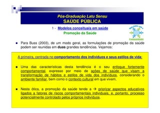 Pós-Graduação Latu Sensu 
SAÚDE PÚBLICA 
1 - Modelos conceituais em saúde 
Promoção da Saúde 
 Para Buss (2003), de um modo geral, as formulações de promoção da saúde 
podem ser reunidas em duas grandes tendências. Vejamos: 
A primeira, centrada no comportamento dos indivíduos e seus estilos de vida: 
 Uma das características desta tendência é o seu enfoque fortemente 
comportamental, expresso por meio de ações de saúde que visam a 
transformação de hábitos e estilos de vida dos indivíduos, considerando o 
ambiente familiar, bem como o contexto cultural em que vivem. 
 Nesta ótica, a promoção da saúde tende a  priorizar aspectos educativos 
ligados a fatores de riscos comportamentais individuais, e, portanto, processo 
potencialmente controlado pelos próprios indivíduos. 
 