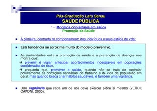 Pós-Graduação Latu Sensu 
SAÚDE PÚBLICA 
1 - Modelos conceituais em saúde 
Promoção da Saúde 
 A primeira, centrada no comportamento dos indivíduos e seus estilos de vida: 
 Esta tendência se aproxima muito do modelo preventivo. 
 As similaridades entre a promoção da saúde e a prevenção de doenças nos 
mostra que: 
 prevenir é vigiar, antecipar acontecimentos indesejáveis em populações 
consideradas de risco, 
 enquanto que, promover a saúde, quando não se trata de controlar 
politicamente as condições sanitárias, de trabalho e de vida da população em 
geral, mas quando busca criar hábitos saudáveis, é também uma vigilância. 
 Uma vigilância que cada um de nós deve exercer sobre si mesmo (VERDI; 
CAPONI, 2005). 
 