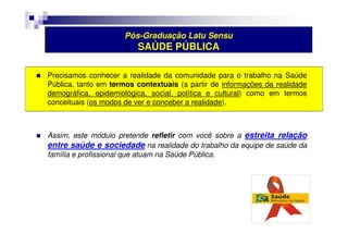 Pós-Graduação Latu Sensu 
SAÚDE PÚBLICA 
 Precisamos conhecer a realidade da comunidade para o trabalho na Saúde 
Pública, tanto em termos contextuais (a partir de informações da realidade 
demográfica, epidemiológica, social, política e cultural) como em termos 
conceituais (os modos de ver e conceber a realidade). 
 Assim, este módulo pretende refletir com você sobre a estreita relação 
entre saúde e sociedade na realidade do trabalho da equipe de saúde da 
família e profissional que atuam na Saúde Pública. 
 