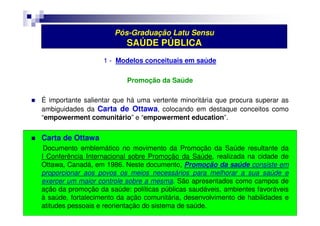 Pós-Graduação Latu Sensu 
SAÚDE PÚBLICA 
1 - Modelos conceituais em saúde 
Promoção da Saúde 
 É importante salientar que há uma vertente minoritária que procura superar as 
ambiguidades da Carta de Ottawa, colocando em destaque conceitos como 
“empowerment comunitário” e “empowerment education”. 
 Carta de Ottawa 
Documento emblemático no movimento da Promoção da Saúde resultante da 
I Conferência Internacional sobre Promoção da Saúde, realizada na cidade de 
Ottawa, Canadá, em 1986. Neste documento, Promoção da saúde consiste em 
proporcionar aos povos os meios necessários para melhorar a sua saúde e 
exercer um maior controle sobre a mesma. São apresentados como campos de 
ação da promoção da saúde: políticas públicas saudáveis, ambientes favoráveis 
à saúde, fortalecimento da ação comunitária, desenvolvimento de habilidades e 
atitudes pessoais e reorientação do sistema de saúde. 
 