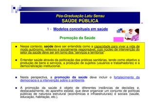 Pós-Graduação Latu Sensu 
SAÚDE PÚBLICA 
1 - Modelos conceituais em saúde 
Promoção da Saúde 
 Nesse contexto, saúde deve ser entendida como a capacidade para viver a vida de 
modo autônomo, reflexivo e socialmente responsável, cujo núcleo de intervenção do 
setor da saúde deve ser em torno dos “serviços e territórios”. 
 Entender saúde através da politização das práticas sanitárias, tendo como objetivo a 
produção de bens e serviços, a produção de sujeitos (usuários e trabalhadores) e a 
democratização institucional. 
 Nesta perspectiva, a promoção da saúde deve incluir o fortalecimento da 
democracia e a intervenção sobre o ambiente. 
 A promoção da saúde é objeto de diferentes instâncias de decisões e, 
destacadamente, do aparelho estatal, que deve organizar um conjunto de políticas 
públicas de natureza estrutural (econômicas e infraestruturais) e sociais (saúde, 
educação, habitação, etc.). 
 