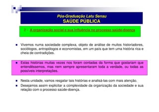 Pós-Graduação Latu Sensu 
SAÚDE PÚBLICA 
2 - A organização social e sua influência no processo saúde-doença 
 Vivemos numa sociedade complexa, objeto de análise de muitos historiadores, 
sociólogos, antropólogos e economistas, em um país que tem uma história rica e 
cheia de contradições. 
 Estas histórias muitas vezes nos foram contadas da forma que gostariam que 
entendêssemos, mas nem sempre apresentaram toda a verdade, ou todas as 
possíveis interpretações. 
 Nesta unidade, vamos resgatar tais histórias e analisá-las com mais atenção. 
 Desejamos assim explicitar a complexidade da organização da sociedade e sua 
relação com o processo saúde-doença. 
 
