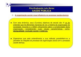 Pós-Graduação Latu Sensu 
SAÚDE PÚBLICA 
2 - A organização social e sua influência no processo saúde-doença 
 Com esta dinâmica, seus (Cursista) objetivos de estudo são  os de 
entender que há diferentes maneiras de ver a história da organização da 
sociedade, levando-o a refletir criticamente sobre a complexidade desta 
organização, considerando suas atuais características, como: 
desigualdade, exclusão social e violência. 
 Esperamos que este entendimento e sua reflexão possibilitem-no a 
perceber as relações do processo de organização social com o processo 
saúde-doença. 
 