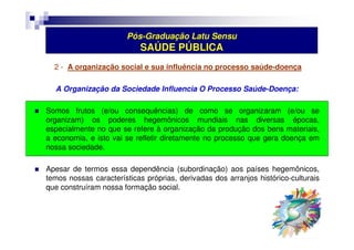 Pós-Graduação Latu Sensu 
SAÚDE PÚBLICA 
2 - A organização social e sua influência no processo saúde-doença 
A Organização da Sociedade Influencia O Processo Saúde-Doença: 
 Somos frutos (e/ou consequências) de como se organizaram (e/ou se 
organizam) os poderes hegemônicos mundiais nas diversas épocas, 
especialmente no que se refere à organização da produção dos bens materiais, 
a economia, e isto vai se refletir diretamente no processo que gera doença em 
nossa sociedade. 
 Apesar de termos essa dependência (subordinação) aos países hegemônicos, 
temos nossas características próprias, derivadas dos arranjos histórico-culturais 
que construíram nossa formação social. 
 