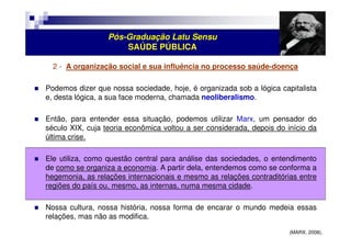 Pós-Graduação Latu Sensu 
SAÚDE PÚBLICA 
2 - A organização social e sua influência no processo saúde-doença 
 Podemos dizer que nossa sociedade, hoje, é organizada sob a lógica capitalista 
e, desta lógica, a sua face moderna, chamada neoliberalismo. 
 Então, para entender essa situação, podemos utilizar Marx, um pensador do 
século XIX, cuja teoria econômica voltou a ser considerada, depois do início da 
última crise. 
 Ele utiliza, como questão central para análise das sociedades, o entendimento 
de como se organiza a economia. A partir dela, entendemos como se conforma a 
hegemonia, as relações internacionais e mesmo as relações contraditórias entre 
regiões do país ou, mesmo, as internas, numa mesma cidade. 
 Nossa cultura, nossa história, nossa forma de encarar o mundo medeia essas 
relações, mas não as modifica. 
(MARX. 2008). 
 