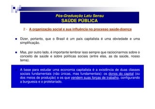 Pós-Graduação Latu Sensu 
SAÚDE PÚBLICA 
2 - A organização social e sua influência no processo saúde-doença 
 Dizer, portanto, que o Brasil é um país capitalista é uma obviedade e uma 
simplificação. 
 Mas, por outro lado, é importante lembrar isso sempre que raciocinarmos sobre o 
conceito de saúde e sobre políticas sociais (entre elas, as da saúde, nosso 
tema). 
 A base para estudar uma economia capitalista é a existência de duas classes 
sociais fundamentais (não únicas, mas fundamentais): os donos do capital (ou 
dos meios de produção) e os que vendem suas forças de trabalho, configurando 
a burguesia e o proletariado. 
 