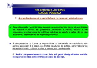 Pós-Graduação Latu Sensu 
SAÚDE PÚBLICA 
2 - A organização social e sua influência no processo saúde-doença 
 Essa discussão nos interessa porque, se entendermos que a determinação 
da doença é social, se quisermos promover a saúde, educar e ser 
educados, precisaremos de políticas públicas de saúde, e estas vão ou não 
acontecer, dependendo da organização social. 
 A compreensão da forma de organização da sociedade no capitalismo nos 
permite conhecer  o papel e os limites estruturais do Estado, para viabilizar ou 
para não assumir, políticas sociais e, dentre elas, as de saúde. 
 Assim compreenderemos como isto vai gerar desigualdades sociais, 
eixo para entender a determinação social da doença. 
 