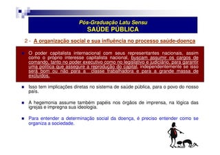 Pós-Graduação Latu Sensu 
SAÚDE PÚBLICA 
2 - A organização social e sua influência no processo saúde-doença 
 O poder capitalista internacional com seus representantes nacionais, assim 
como o próprio interesse capitalista nacional, buscam assumir os cargos de 
comando, tanto no poder executivo como no legislativo e judiciário, para garantir 
uma política que assegure a reprodução do capital, independentemente se isso 
será bom ou não para a classe trabalhadora e para a grande massa de 
excluídos. 
 Isso tem implicações diretas no sistema de saúde pública, para o povo do nosso 
país. 
 A hegemonia assume também papéis nos órgãos de imprensa, na lógica das 
igrejas e impregna sua ideologia. 
 Para entender a determinação social da doença, é preciso entender como se 
organiza a sociedade. 
 
