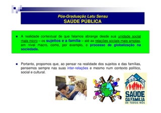 Pós-Graduação Latu Sensu 
SAÚDE PÚBLICA 
 A realidade contextual de que falamos abrange desde sua unidade social 
mais micro – os sujeitos e a família – até as relações sociais mais amplas, 
em nível macro, como, por exemplo, o processo de globalização na 
sociedade. 
 Portanto, propomos que, ao pensar na realidade dos sujeitos e das famílias, 
pensemos sempre nas suas inter-relações e mesmo num contexto político, 
social e cultural. 
 