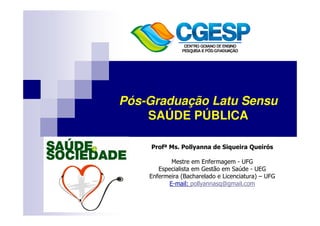 Pós-Graduação Latu Sensu 
SAÚDE PÚBLICA 
Profª Ms. Pollyanna de Siqueira Queirós 
Mestre em Enfermagem - UFG 
Especialista em Gestão em Saúde - UEG 
Enfermeira (Bacharelado e Licenciatura) – UFG 
E-mail: pollyannasq@gmail.com 
