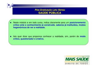 Pós-Graduação Latu Sensu 
SAÚDE PÚBLICA 
 Neste módulo e em todo curso, indica claramente para um posicionamento 
crítico ante o conhecimento já construído, saberes já instituídos, modos 
hegemônicos de ver a realidade. 
 Isto quer dizer que propomos conhecer a realidade, sim, porém de modo 
crítico, questionador e criativo. 
 