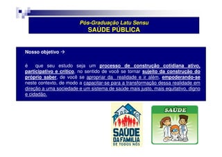 Pós-Graduação Latu Sensu 
SAÚDE PÚBLICA 
 Nosso objetivo  
 é que seu estudo seja um processo de construção cotidiana ativo, 
participativo e crítico, no sentido de você se tornar sujeito da construção do 
próprio saber, de você se apropriar da realidade e ir além, empoderando-se 
neste contexto, de modo a capacitar-se para a transformação dessa realidade em 
direção a uma sociedade e um sistema de saúde mais justo, mais equitativo, digno 
e cidadão. 
 