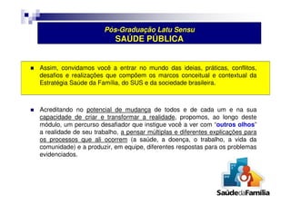 Pós-Graduação Latu Sensu 
SAÚDE PÚBLICA 
 Assim, convidamos você a entrar no mundo das ideias, práticas, conflitos, 
desafios e realizações que compõem os marcos conceitual e contextual da 
Estratégia Saúde da Família, do SUS e da sociedade brasileira. 
 Acreditando no potencial de mudança de todos e de cada um e na sua 
capacidade de criar e transformar a realidade, propomos, ao longo deste 
módulo, um percurso desafiador que instigue você a ver com “outros olhos” 
a realidade de seu trabalho, a pensar múltiplas e diferentes explicações para 
os processos que ali ocorrem (a saúde, a doença, o trabalho, a vida da 
comunidade) e a produzir, em equipe, diferentes respostas para os problemas 
evidenciados. 
 