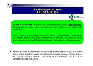 Pós-Graduação Latu Sensu 
SAÚDE PÚBLICA 
Saúde e sociedade  podem ser compreendidas como indissociáveis, 
dependendo do modo como entendemos que a doença e a saúde são 
produzidas. 
Se a crença é de que a doença vai muito além do corpo biológico, certamente 
as relações sociais terão papel fundamental e, portanto, as ações de saúde 
devem considerar a multiplicidade de fatores que produzem estes processos. 
 Pensar a saúde e a sociedade intimamente ligadas perpassa toda a maneira 
como vamos construir nosso conhecimento, nossas práticas, nossas ações, 
as políticas, enfim, a nossa contribuição para a efetivação do SUS e da 
Estratégia Saúde da Família. 
 