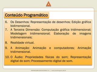Conteúdo Programático
6. Os Desenhos: Representação de desenhos; Edição gráfica
bidimensional.
7. A Terceira Dimensão: Computação gráfica tridimensional;
Modelagem tridimensional; Elaboração de imagens
tridimensionais;
8. Realidade virtual.
9. A Animação: Animação e computadores; Animação
tridimensional.
10. O Áudio: Propriedades físicas do som; Representação
digital do som; Processamento digital de som.
 