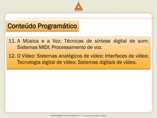 Conteúdo Programático
11. A Música e a Voz: Técnicas de síntese digital de som;
Sistemas MIDI; Processamento de voz.
12. O Vídeo: Sistemas analógicos de vídeo; Interfaces de vídeo;
Tecnologia digital de vídeo; Sistemas digitais de vídeo.
 