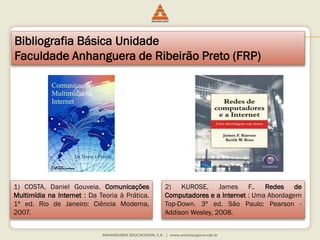 Bibliografia Básica Unidade
Faculdade Anhanguera de Ribeirão Preto (FRP)
1) COSTA, Daniel Gouveia. Comunicações
Multimídia na Internet : Da Teoria à Prática.
1ª ed. Rio de Janeiro: Ciência Moderna,
2007.
2) KUROSE, James F.. Redes de
Computadores e a Internet : Uma Abordagem
Top-Down. 3ª ed. São Paulo: Pearson -
Addison Wesley, 2008.
 