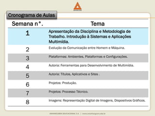 Semana n°. Tema
1 Apresentação da Disciplina e Metodologia de
Trabalho. Introdução à Sistemas e Aplicações
Multimídia.
2 Evolução da Comunicação entre Homem e Máquina.
3 Plataformas: Ambientes, Plataformas e Configurações.
4 Autoria: Ferramentas para Desenvolvimento de Multimídia.
5 Autoria: Títulos, Aplicativos e Sites .
6 Projetos: Produção.
7 Projetos: Processo Técnico.
8 Imagens: Representação Digital de Imagens, Dispositivos Gráficos.
Cronograma de Aulas
 