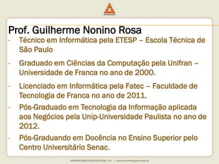 Prof. Guilherme Nonino Rosa
- Técnico em Informática pela ETESP – Escola Técnica de
São Paulo
- Graduado em Ciências da Computação pela Unifran –
Universidade de Franca no ano de 2000.
- Licenciado em Informática pela Fatec – Faculdade de
Tecnologia de Franca no ano de 2011.
- Pós-Graduado em Tecnologia da Informação aplicada
aos Negócios pela Unip-Universidade Paulista no ano de
2012.
- Pós-Graduando em Docência no Ensino Superior pelo
Centro Universitário Senac.
 
