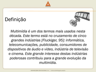 Definição
Multimídia é um dos termos mais usados nesta
década. Este termo está no cruzamento de cinco
grandes indústrias [Fluckiger, 95]: informática,
telecomunicações, publicidade, consumidores de
dispositivos de áudio e vídeo, indústria de televisão
e cinema. Este grande interesse destas indústrias
poderosas contribuiu para a grande evolução da
multimídia.
 