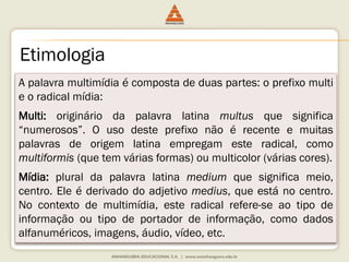 Etimologia
A palavra multimídia é composta de duas partes: o prefixo multi
e o radical mídia:
Multi: originário da palavra latina multus que significa
“numerosos”. O uso deste prefixo não é recente e muitas
palavras de origem latina empregam este radical, como
multiformis (que tem várias formas) ou multicolor (várias cores).
Mídia: plural da palavra latina medium que significa meio,
centro. Ele é derivado do adjetivo medius, que está no centro.
No contexto de multimídia, este radical refere-se ao tipo de
informação ou tipo de portador de informação, como dados
alfanuméricos, imagens, áudio, vídeo, etc.
 