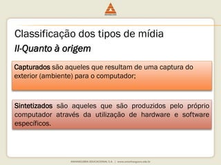 II-Quanto à origem
Capturados são aqueles que resultam de uma captura do
exterior (ambiente) para o computador;
Sintetizados são aqueles que são produzidos pelo próprio
computador através da utilização de hardware e software
específicos.
Classificação dos tipos de mídia
 