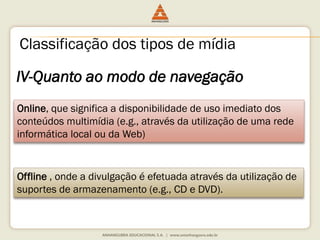 IV-Quanto ao modo de navegação
Online, que significa a disponibilidade de uso imediato dos
conteúdos multimídia (e.g., através da utilização de uma rede
informática local ou da Web)
Offline , onde a divulgação é efetuada através da utilização de
suportes de armazenamento (e.g., CD e DVD).
Classificação dos tipos de mídia
 