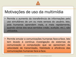 Motivações de uso da multimídia
• Permite o aumento da transferência de informações pelo
uso simultâneo de um ou mais sensos do usuário. Isto,
pois humanos aprendem mais, e mais rapidamente,
quando vários dos seus sentidos (visão, audição, etc.), são
utilizados.
• Permite emular a comunicações humanas face-a-face. Isto
tem levado à contínua investigação de sistemas de
comunicação e computação que se aproximam da
velocidade de transmissão, fidelidade e eficiência das
comunicações humanas face-a-face.
 