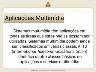 Aplicações Multimídia
Sistemas multimídia têm aplicações em
todas as áreas que estas mídias possam ser
utilizadas. Sistemas multimídia podem ainda
ser classificados em várias classes. A ITU
(International Telecommunications Union)
identifica quatro classes básicas de
aplicações e serviços multimídia:
 