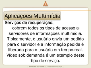 Aplicações Multimídia
Serviços de recuperação:
cobrem todos os tipos de acesso a
servidores de informações multimídia.
Tipicamente, o usuário envia um pedido
para o servidor e a informação pedida é
liberada para o usuário em tempo-real.
Vídeo sob demanda é um exemplo deste
tipo de serviço.
 