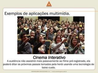 Exemplos de aplicações multimídia.
Cinema Interativo
A audiência não assistirá mais passivamente ao filme pré-registrado, ela
poderá ditar os próximos passos tomados pelo herói usando uma tecnologia de
baixo custo.
 