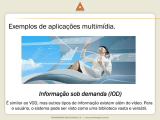 Exemplos de aplicações multimídia.
Informação sob demanda (IOD)
É similar ao VOD, mas outros tipos de informação existem além do vídeo. Para
o usuário, o sistema pode ser visto como uma biblioteca vasta e versátil.
 