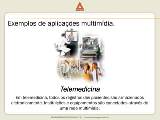 Exemplos de aplicações multimídia.
Telemedicina
Em telemedicina, todos os registros dos pacientes são armazenados
eletronicamente. Instituições e equipamentos são conectados através de
uma rede multimídia.
 